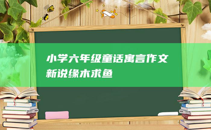 小学六年级童话寓言作文新说缘木求鱼