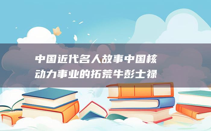 中国近代名人故事 中国核动力事业的拓荒牛彭士禄