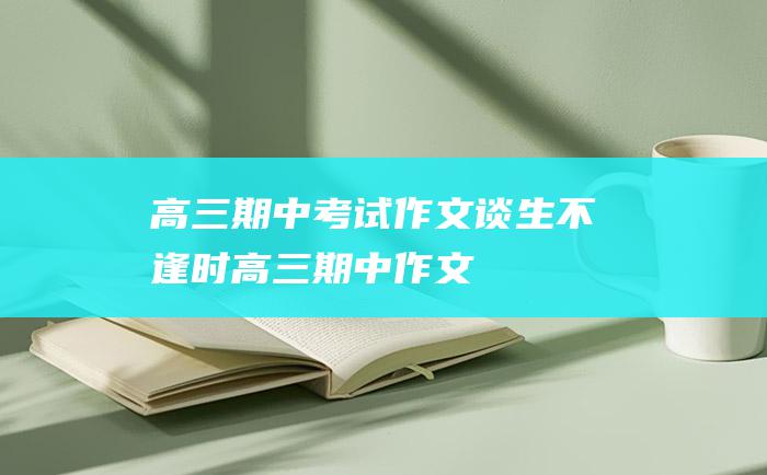 高三期中考试作文 谈生不逢时高三期中作文