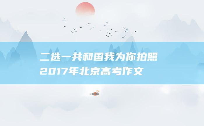 二选一共和国我为你拍照2017年北京高考作文