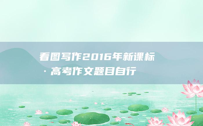 看图写作2016年新课标Ⅰ卷高考作文题目自行