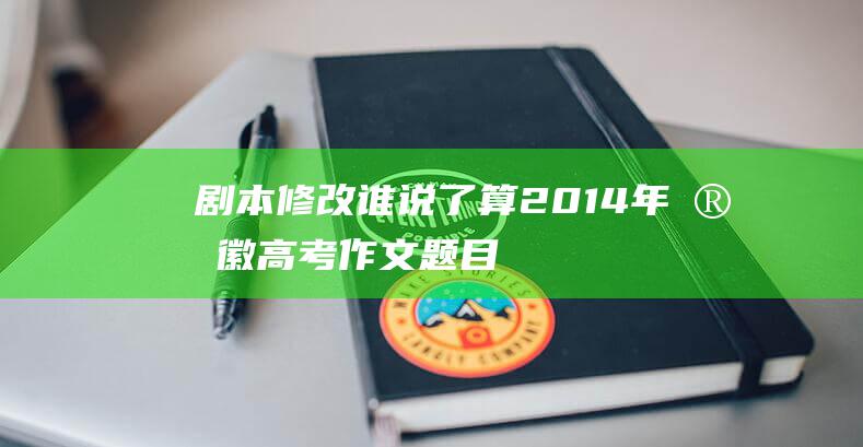 剧本修改谁说了算！ 2014年安徽高考作文题目