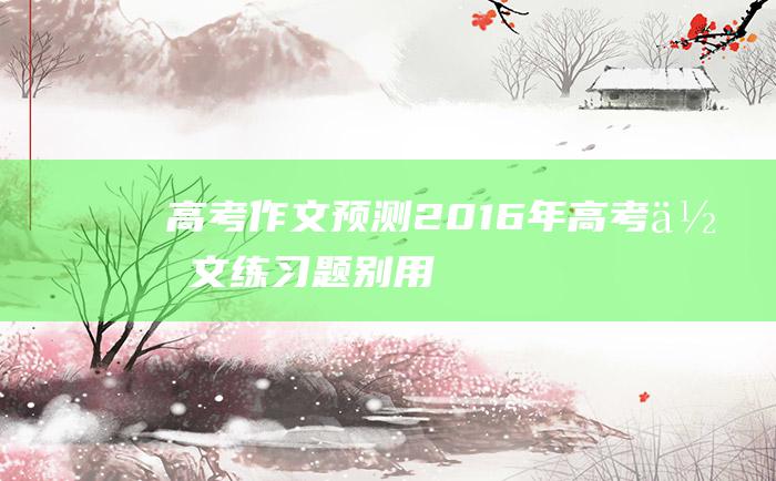 高考作文预测2016年高考作文练习题别用