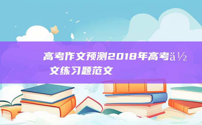 高考作文预测2018年高考作文练习题范文