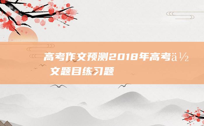 高考作文预测2018年高考作文题目练习题