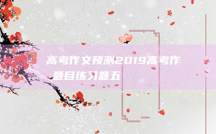 【高考作文预测】2019高考作文题目练习题五