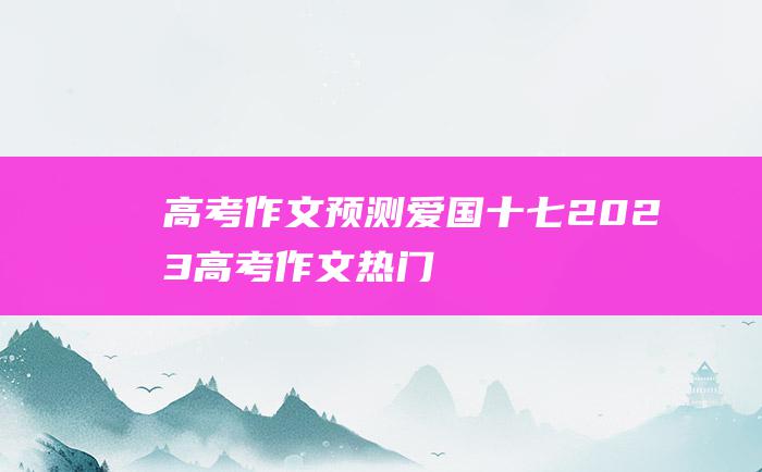 高考作文预测爱国十七2023高考作文热门