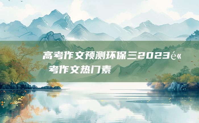 【高考作文预测】环保三 2023高考作文热门素材