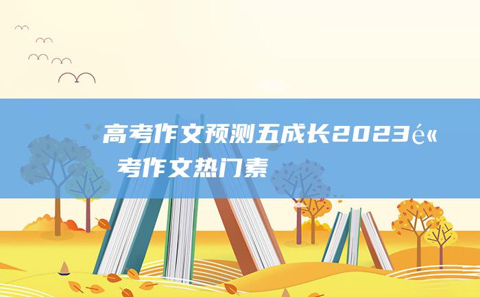 【高考作文预测】五 成长 2023高考作文热门素材