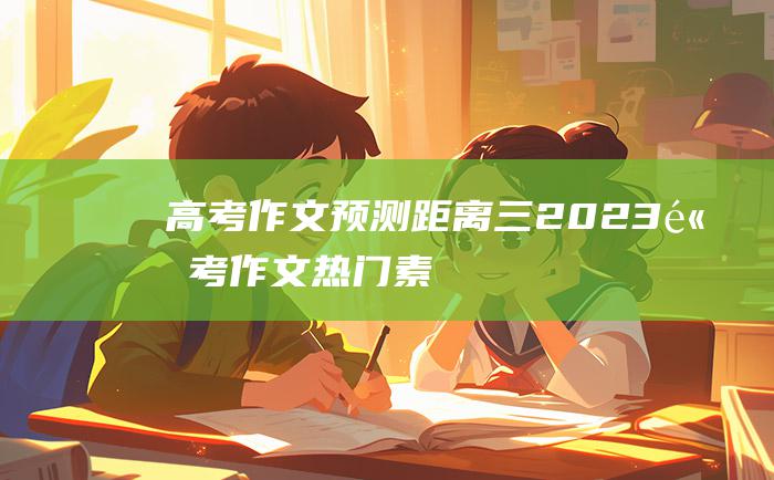 【高考作文预测】距离三 2023高考作文热门素材