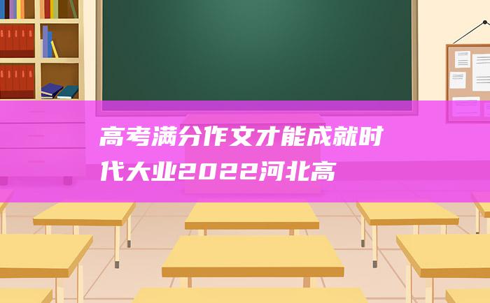 高考满分作文：才能成就时代大业 2022河北高考满分作文 夯实好坚定基础