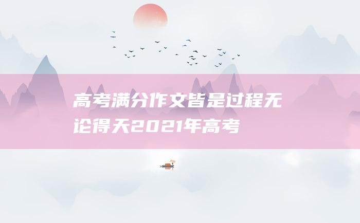 高考满分作文：皆是过程 无论得天 2021年高考满分作文