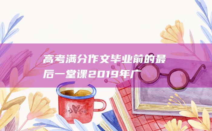 高考满分作文毕业前的最后一堂课2019年广