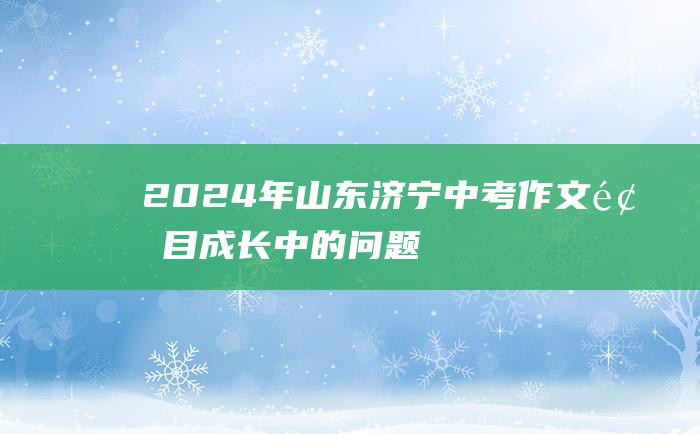 2024年山东济宁中考作文题目 成长中的问题