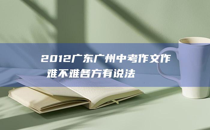 2012广东广州中考作文 作文难不难各方有说法