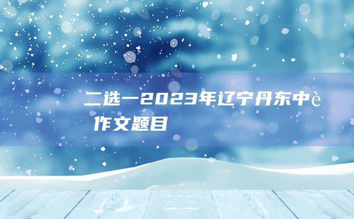 二选一 2023年辽宁丹东中考作文题目