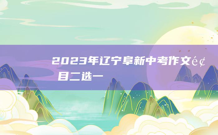 2023年辽宁阜新中考作文题目二选一