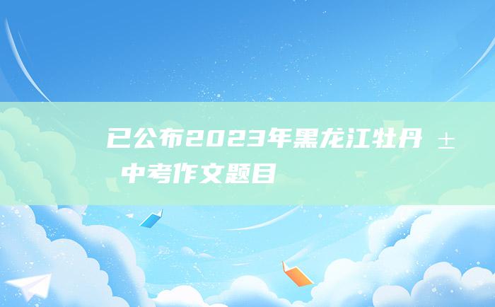 已公布 2023年黑龙江牡丹江中考作文题目