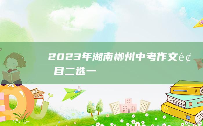 2023年湖南郴州中考作文题目 二选一