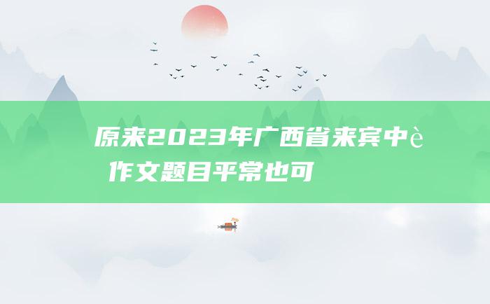 原来 2023年广西省来宾中考作文题目 平常也可贵