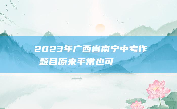 2023年广西省南宁中考作文题目 原来 平常也可贵