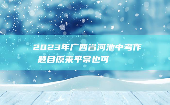 2023年广西省河池中考作文题目 原来 平常也可贵