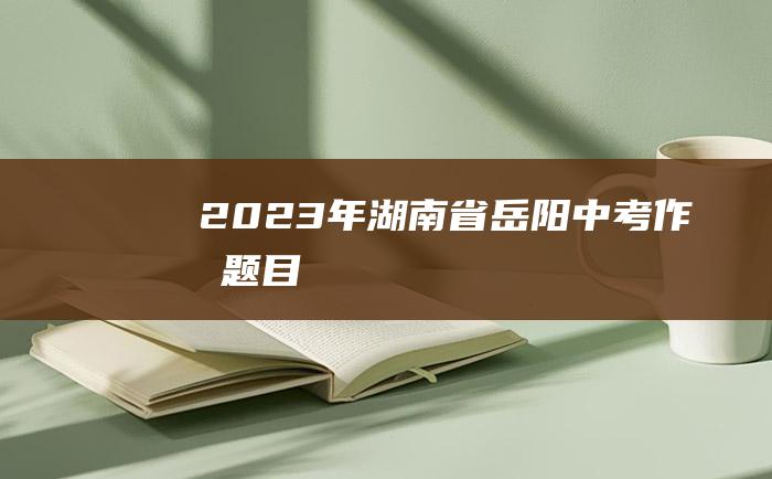 2023年湖南省岳阳中考作文题目