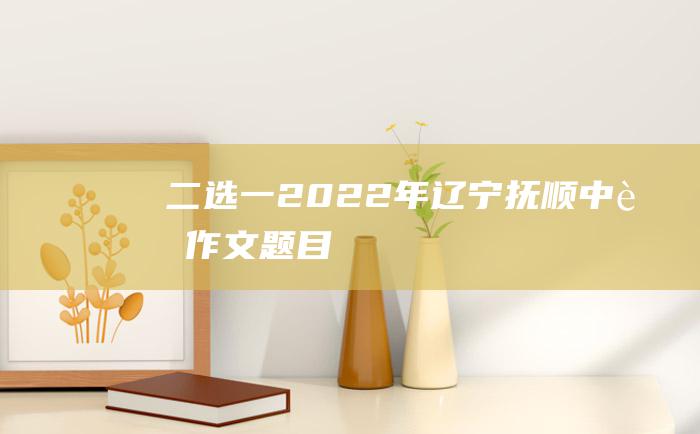 二选一 2022年辽宁抚顺中考作文题目