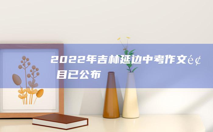 2022年吉林延边中考作文题目已公布