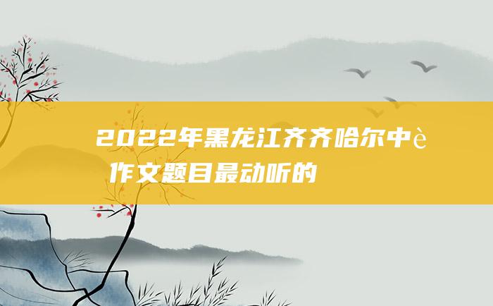 2022年黑龙江齐齐哈尔中考作文题目最动听的