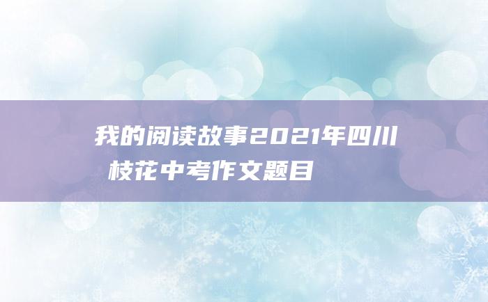 我的阅读故事2021年四川攀枝花中考作文题目