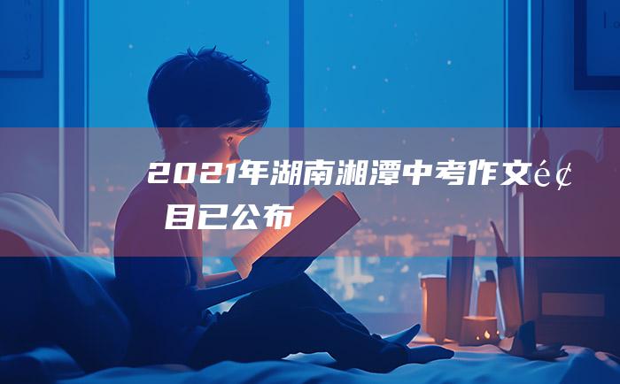 2021年湖南湘潭中考作文题目已公布