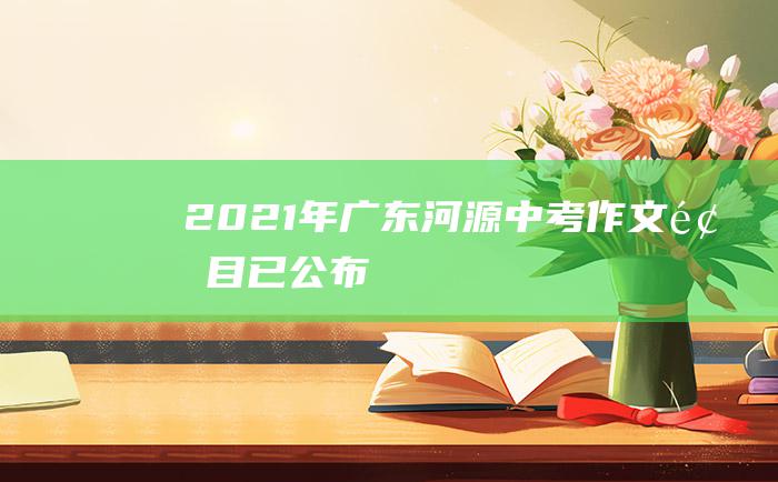 2021年广东河源中考作文题目已公布