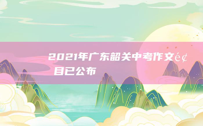 2021年广东韶关中考作文题目已公布