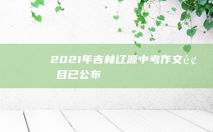 2021年吉林辽源中考作文题目已公布