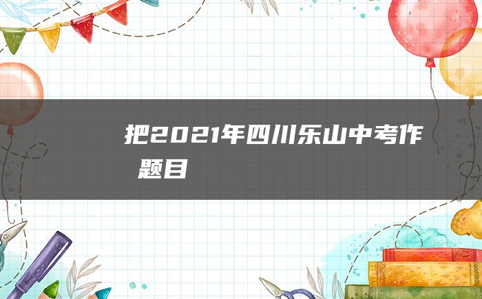 把 2021年四川乐山中考作文题目