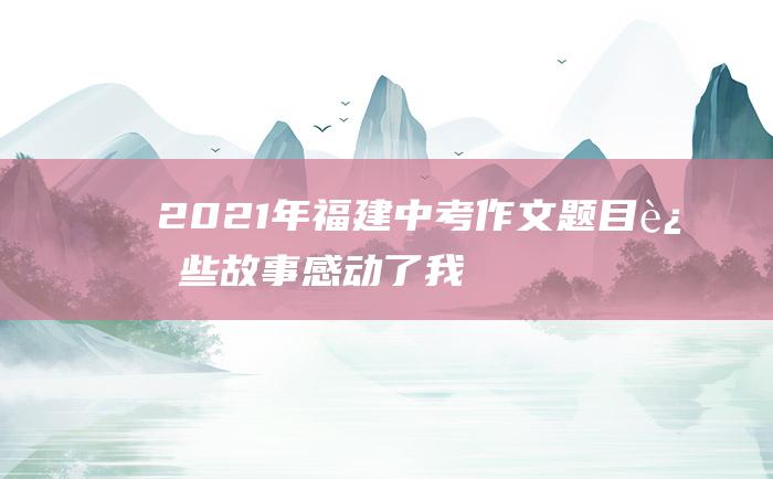 2021年福建中考作文题目 这些故事感动了我