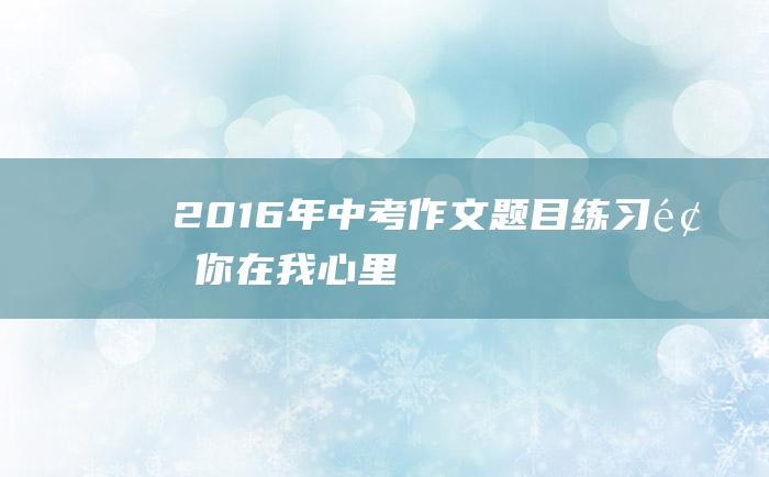 2016年中考作文题目练习题 你在我心里