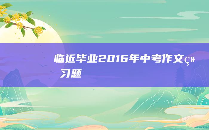 临近毕业 2016年中考作文练习题