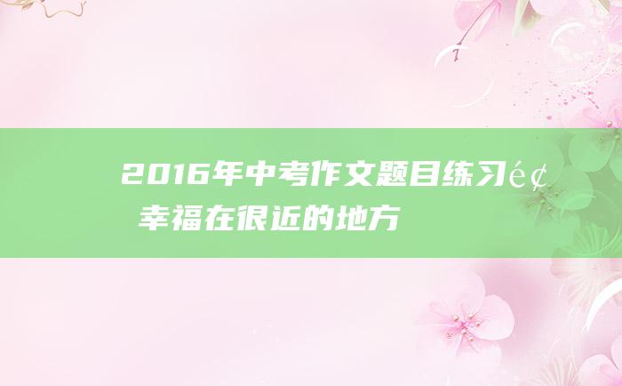 2016年中考作文题目练习题 幸福在很近的地方等我