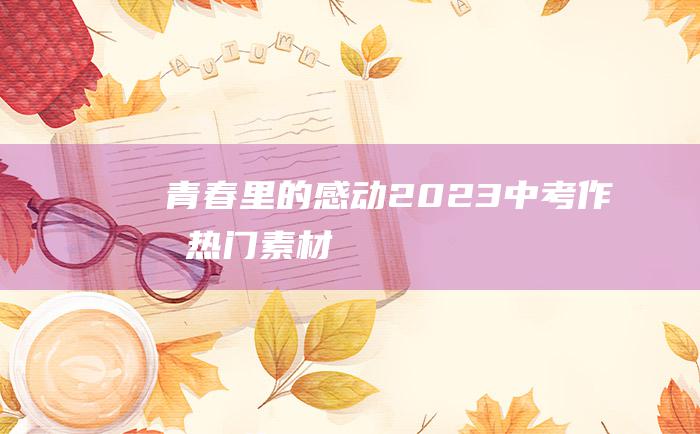 青春里的感动2023中考作文热门素材