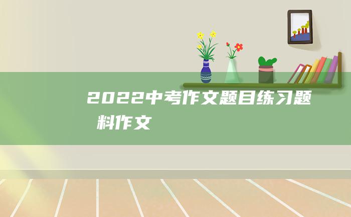 2022中考作文题目练习题材料作文