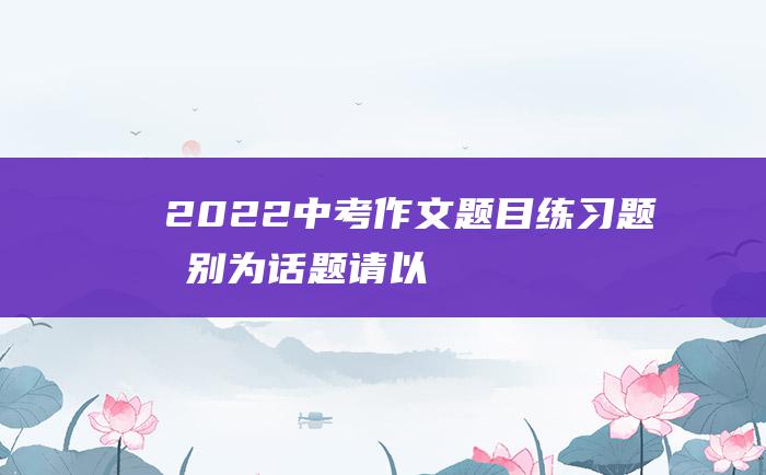 2022中考作文题目练习题 告别 为话题 请以