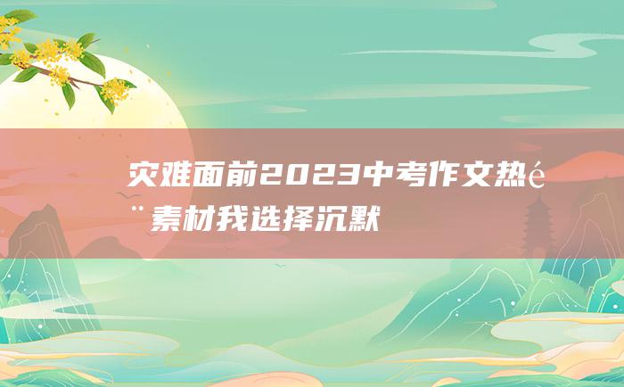 灾难面前 2023中考作文热门素材 我选择沉默