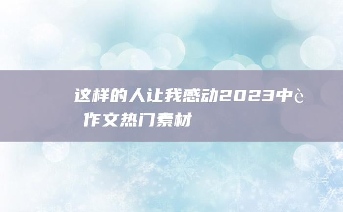 这样的人让我感动 2023中考作文热门素材