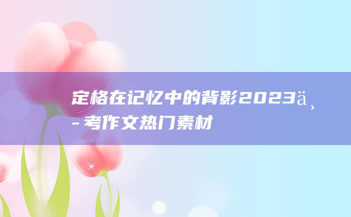 定格在记忆中的背影 2023中考作文热门素材