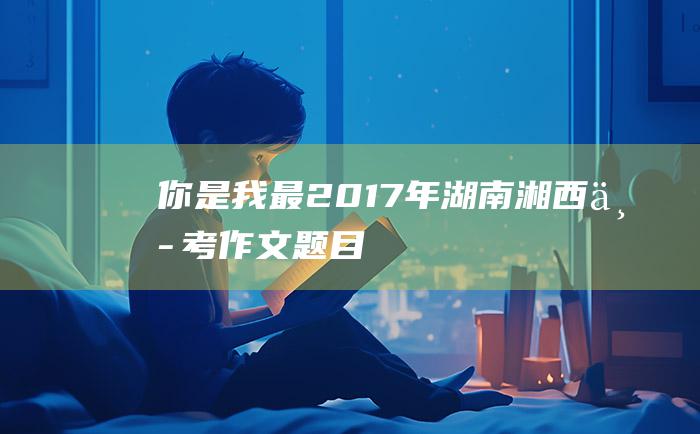 你是我最 2017年湖南湘西中考作文题目