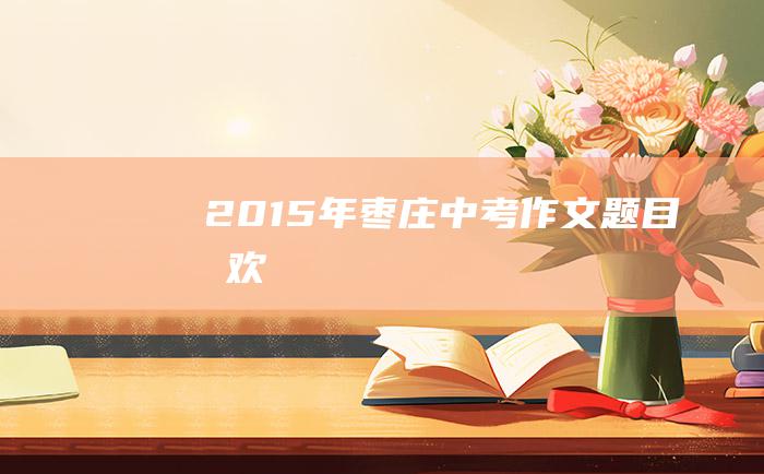 2015年枣庄中考作文题目喜欢