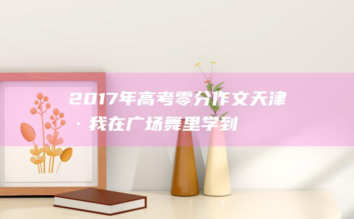 2017年高考零分作文天津卷我在广场舞里学到