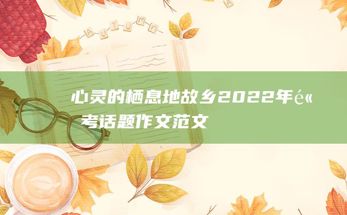 心灵的栖息地 故乡 2022年高考话题作文范文